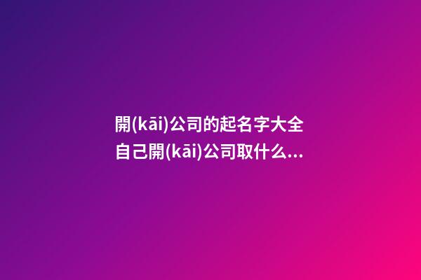 開(kāi)公司的起名字大全 自己開(kāi)公司取什么名字好